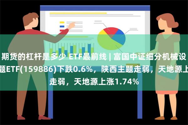 期货的杠杆是多少 ETF最前线 | 富国中证细分机械设备产业主题ETF(159886)下跌0.6%，陕西主题走弱，天地源上涨1.74%