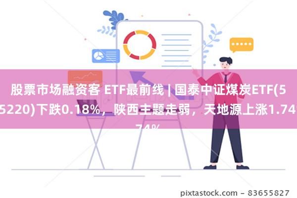 股票市场融资客 ETF最前线 | 国泰中证煤炭ETF(515220)下跌0.18%，陕西主题走弱，天地源上涨1.74%