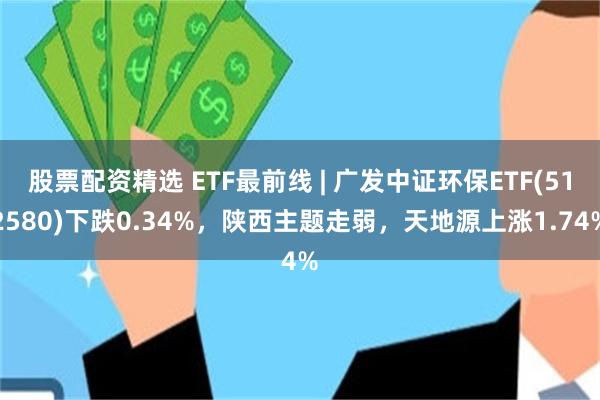 股票配资精选 ETF最前线 | 广发中证环保ETF(512580)下跌0.34%，陕西主题走弱，天地源上涨1.74%