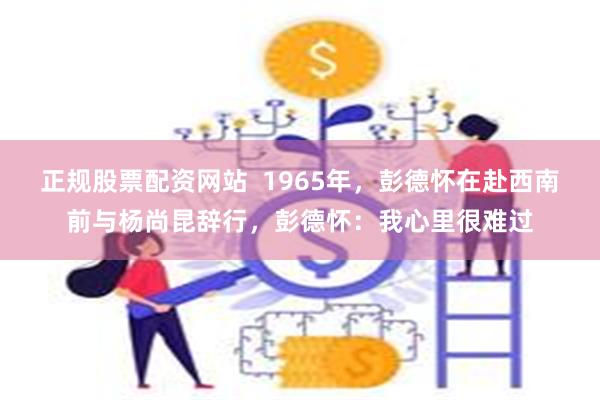 正规股票配资网站  1965年，彭德怀在赴西南前与杨尚昆辞行，彭德怀：我心里很难过