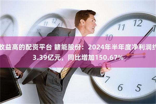 收益高的配资平台 赣能股份：2024年半年度净利润约3.39