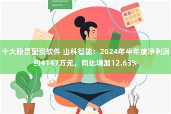 十大股票配资软件 山科智能：2024年半年度净利润约4147