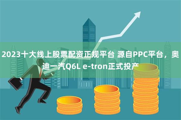 2023十大线上股票配资正规平台 源自PPC平台，奥迪一汽Q