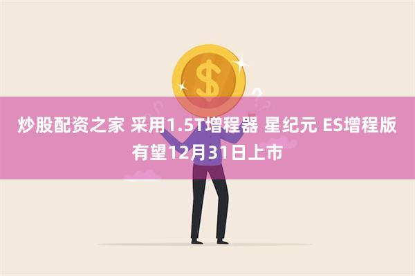 炒股配资之家 采用1.5T增程器 星纪元 ES增程版有望12