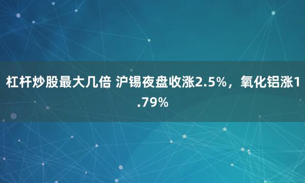 杠杆炒股最大几倍 沪锡夜盘收涨2.5%，氧化铝涨1.79%