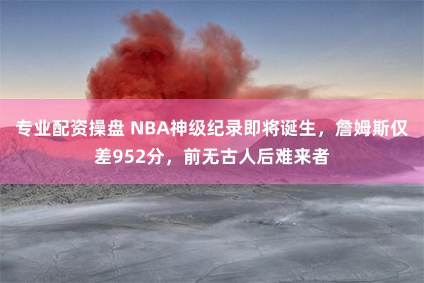 专业配资操盘 NBA神级纪录即将诞生，詹姆斯仅差952分，前无古人后难来者