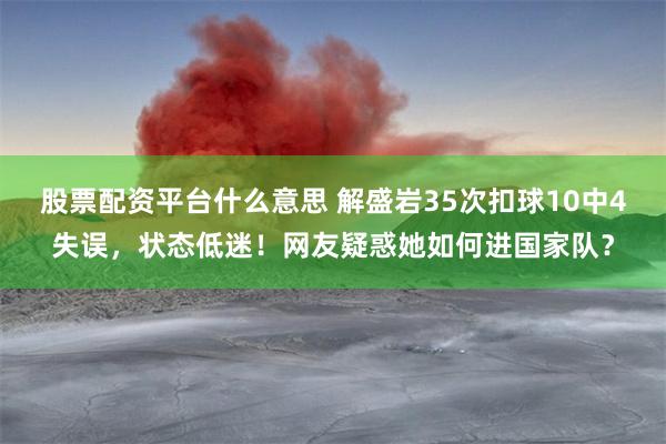 股票配资平台什么意思 解盛岩35次扣球10中4失误，状态低迷！网友疑惑她如何进国家队？