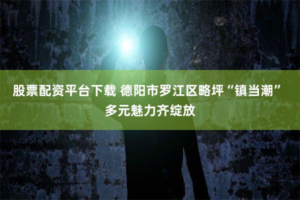 股票配资平台下载 德阳市罗江区略坪“镇当潮” 多元魅力齐绽放