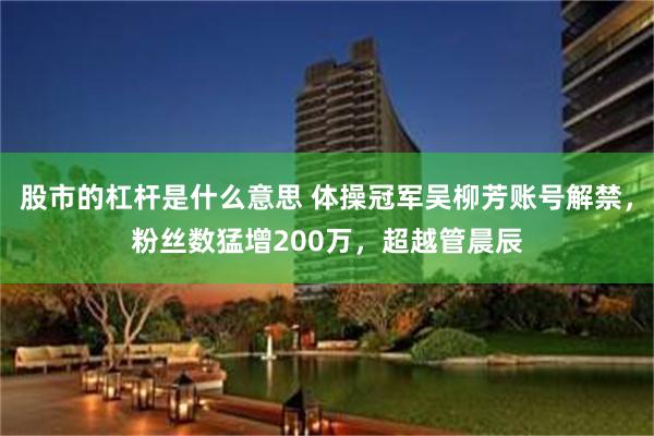 股市的杠杆是什么意思 体操冠军吴柳芳账号解禁，粉丝数猛增200万，超越管晨辰