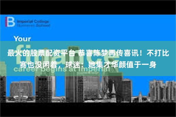 最火的股票配资平台 恭喜陈梦再传喜讯！不打比赛也没闲着，球迷：她集才华颜值于一身