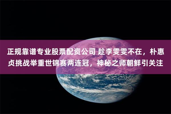 正规靠谱专业股票配资公司 趁李雯雯不在，朴惠贞挑战举重世锦赛两连冠，神秘之师朝鲜引关注