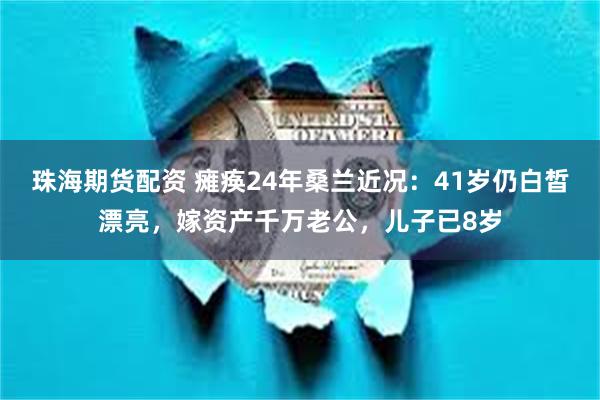 珠海期货配资 瘫痪24年桑兰近况：41岁仍白皙漂亮，嫁资产千万老公，儿子已8岁