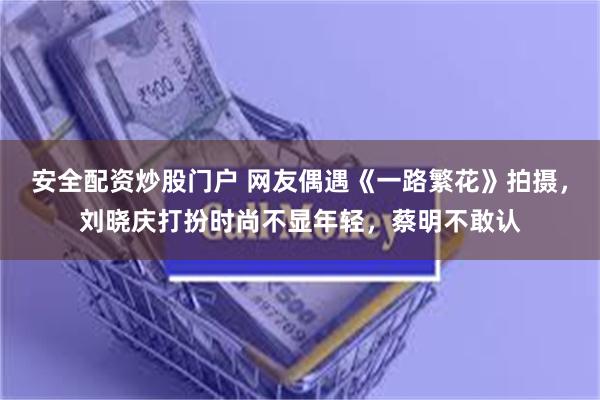 安全配资炒股门户 网友偶遇《一路繁花》拍摄，刘晓庆打扮时尚不显年轻，蔡明不敢认