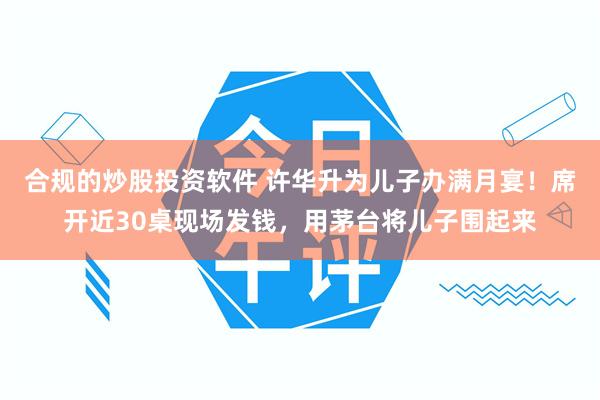 合规的炒股投资软件 许华升为儿子办满月宴！席开近30桌现场发钱，用茅台将儿子围起来