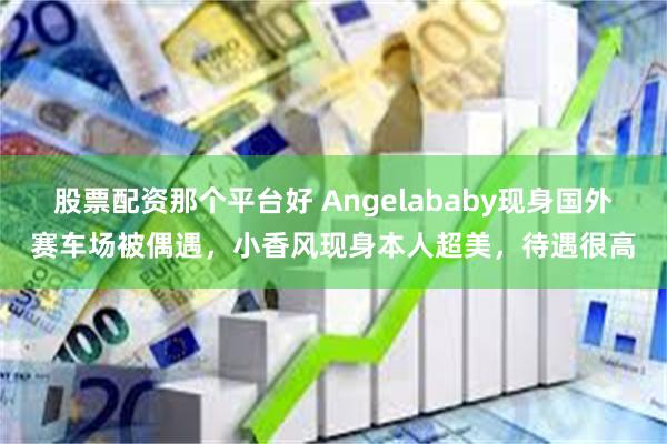 股票配资那个平台好 Angelababy现身国外赛车场被偶遇，小香风现身本人超美，待遇很高