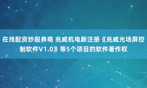 在线配资炒股券商 兆威机电新注册《兆威光场屏控制软件V1.0》等5个项目的软件著作权