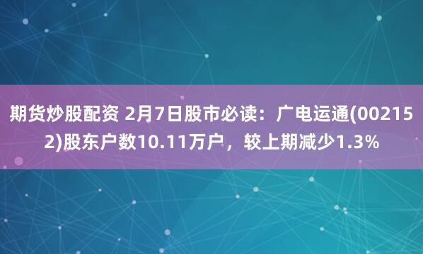 期货炒股配资 2月7日股市必读：广电运通(002152)股东户数10.11万户，较上期减少1.3%