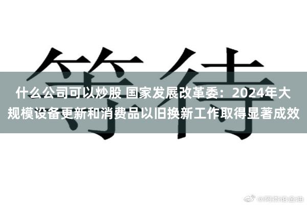 什么公司可以炒股 国家发展改革委：2024年大规模设备更新和消费品以旧换新工作取得显著成效