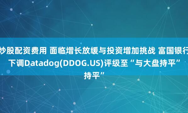 炒股配资费用 面临增长放缓与投资增加挑战 富国银行下调Datadog(DDOG.US)评级至“与大盘持平”