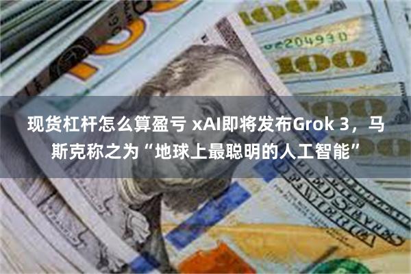 现货杠杆怎么算盈亏 xAI即将发布Grok 3，马斯克称之为“地球上最聪明的人工智能”