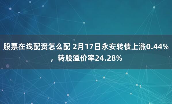 股票在线配资怎么配 2月17日永安转债上涨0.44%，转股溢价率24.28%