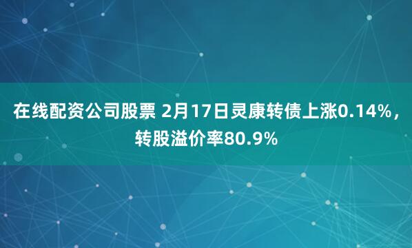 在线配资公司股票 2月17日灵康转债上涨0.14%，转股溢价率80.9%