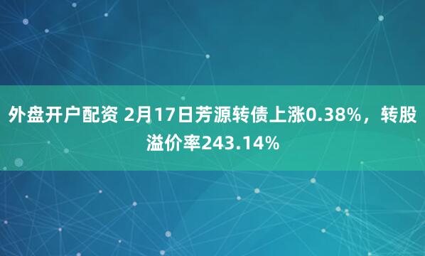 外盘开户配资 2月17日芳源转债上涨0.38%，转股溢价率243.14%