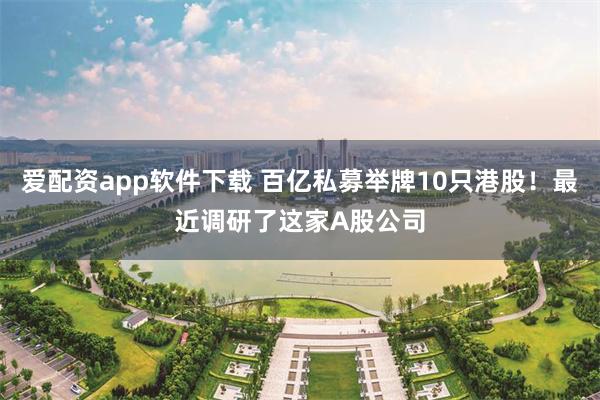 爱配资app软件下载 百亿私募举牌10只港股！最近调研了这家A股公司