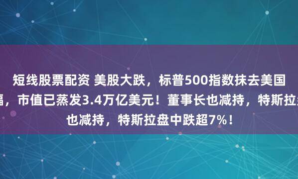 短线股票配资 美股大跌，标普500指数抹去美国大选以来涨幅，市值已蒸发3.4万亿美元！董事长也减持，特斯拉盘中跌超7%！