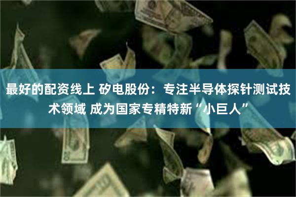 最好的配资线上 矽电股份：专注半导体探针测试技术领域 成为国家专精特新“小巨人”